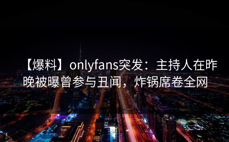 【爆料】onlyfans突发:主持人在昨晚被曝曾参与丑闻,炸锅席卷全网 【爆料】onlyfans突发:主持人在昨晚被曝曾参与丑闻,炸锅席卷全网