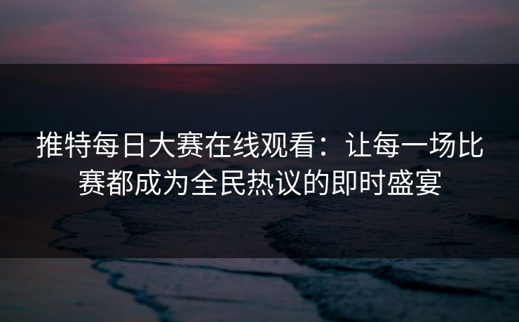 推特每日大赛在线观看:让每一场比赛都成为全民热议的即时盛宴 推特每日大赛在线观看:让每一场比赛都成为全民热议的即时盛宴