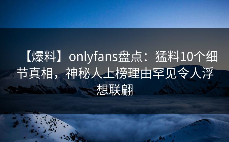 【爆料】onlyfans盘点：猛料10个细节真相，神秘人上榜理由罕见令人浮想联翩