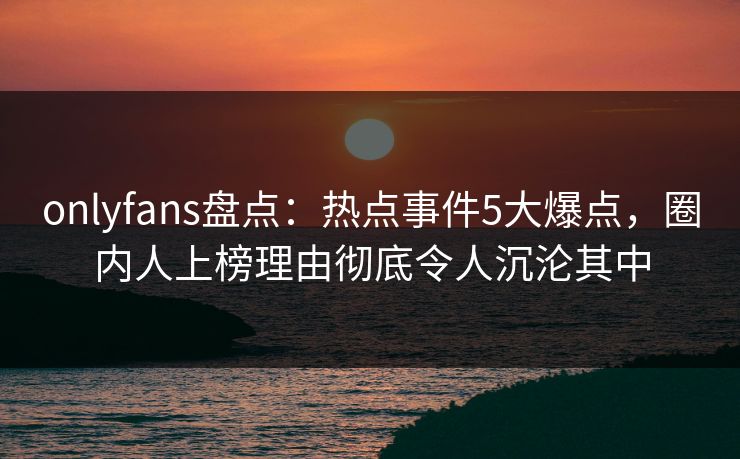 onlyfans盘点:热点事件5大爆点,圈内人上榜理由彻底令人沉沦其中 onlyfans盘点:热点事件5大爆点,圈内人上榜理由彻底令人沉沦其中