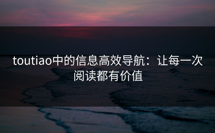 toutiao中的信息高效导航:让每一次阅读都有价值 toutiao中的信息高效导航:让每一次阅读都有价值