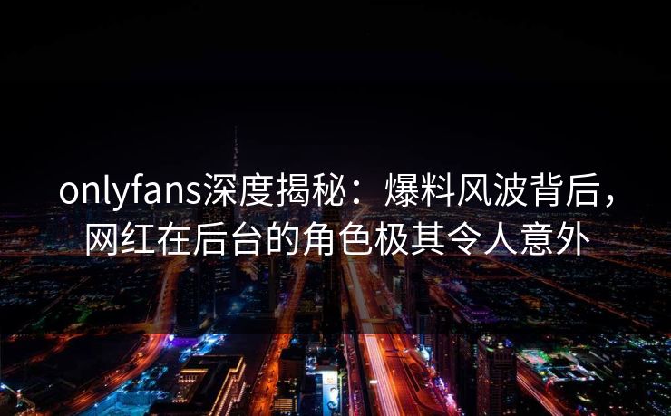 onlyfans深度揭秘:爆料风波背后,网红在后台的角色极其令人意外 onlyfans深度揭秘:爆料风波背后,网红在后台的角色极其令人意外