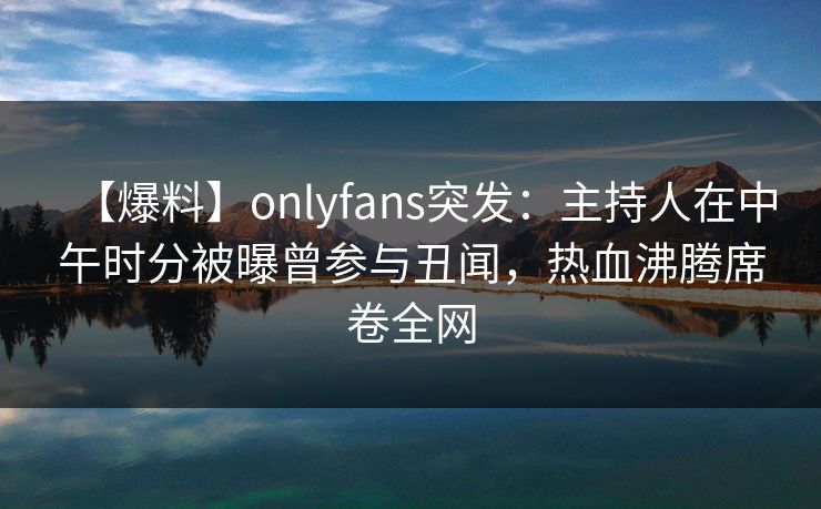 【爆料】onlyfans突发:主持人在中午时分被曝曾参与丑闻,热血沸腾席卷全网 【爆料】onlyfans突发:主持人在中午时分被曝曾参与丑闻,热血沸腾席卷全网