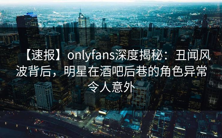 【速报】onlyfans深度揭秘：丑闻风波背后，明星在酒吧后巷的角色异常令人意外