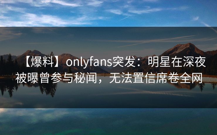 【爆料】onlyfans突发：明星在深夜被曝曾参与秘闻，无法置信席卷全网