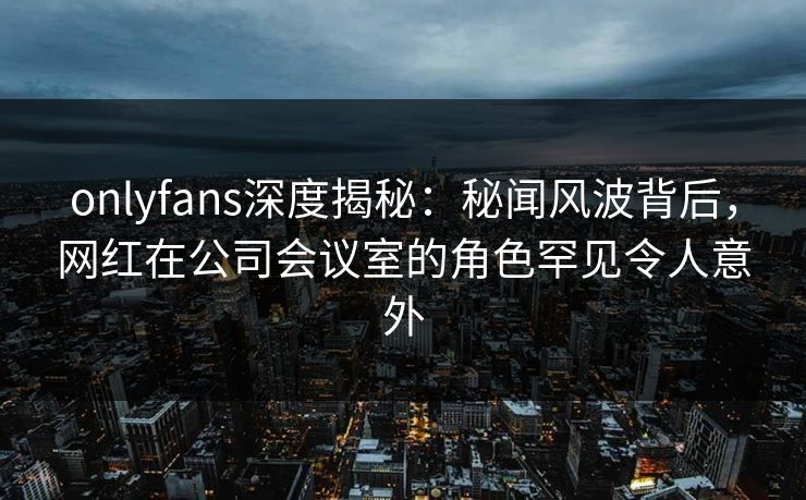 onlyfans深度揭秘:秘闻风波背后,网红在公司会议室的角色罕见令人意外 onlyfans深度揭秘:秘闻风波背后,网红在公司会议室的角色罕见令人意外