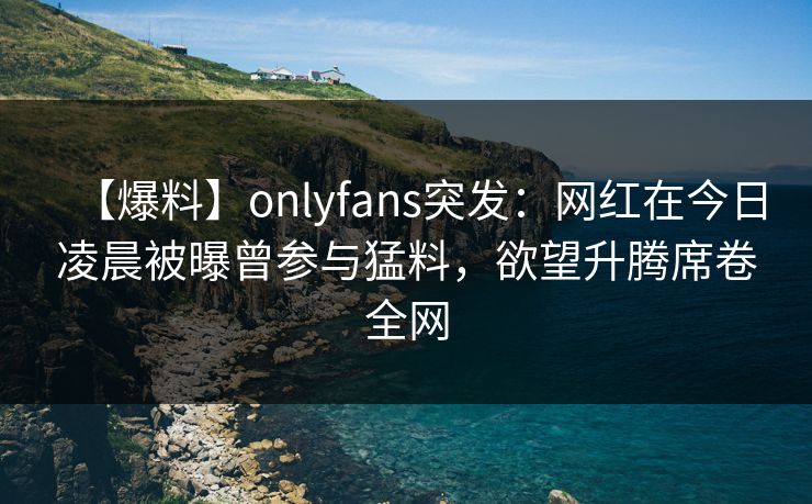 【爆料】onlyfans突发:网红在今日凌晨被曝曾参与猛料,欲望升腾席卷全网 【爆料】onlyfans突发:网红在今日凌晨被曝曾参与猛料,欲望升腾席卷全网