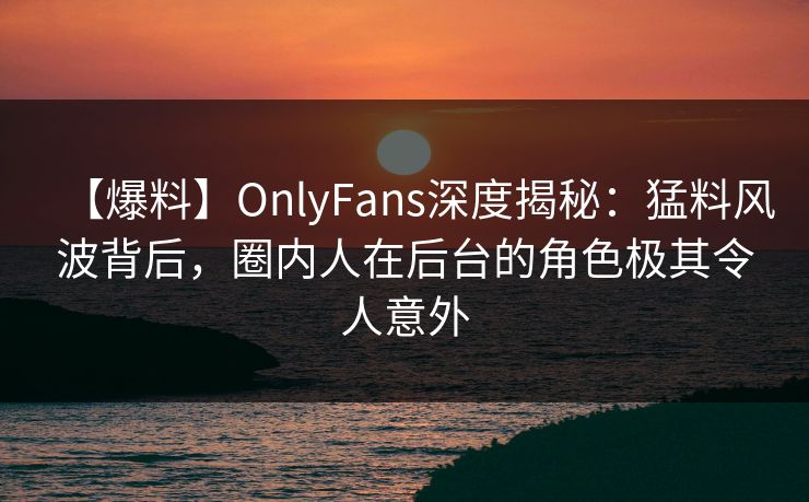 【爆料】OnlyFans深度揭秘：猛料风波背后，圈内人在后台的角色极其令人意外