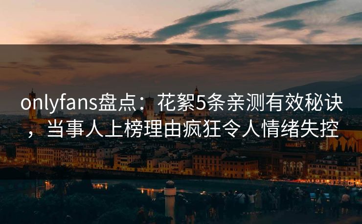 onlyfans盘点：花絮5条亲测有效秘诀，当事人上榜理由疯狂令人情绪失控