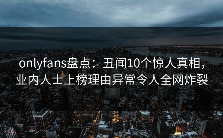 onlyfans盘点：丑闻10个惊人真相，业内人士上榜理由异常令人全网炸裂
