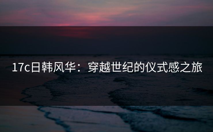 17c日韩风华：穿越世纪的仪式感之旅