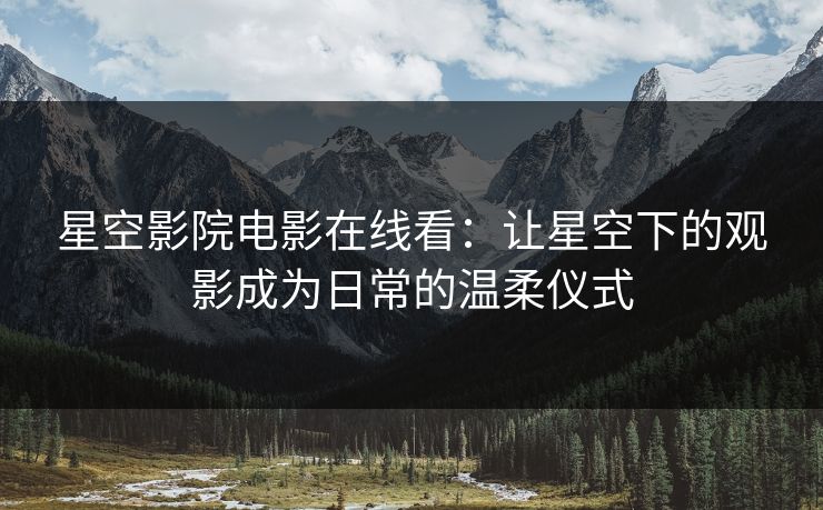 星空影院电影在线看：让星空下的观影成为日常的温柔仪式