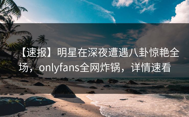 【速报】明星在深夜遭遇八卦惊艳全场，onlyfans全网炸锅，详情速看