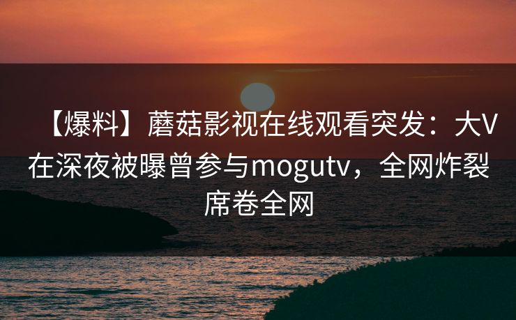【爆料】蘑菇影视在线观看突发：大V在深夜被曝曾参与mogutv，全网炸裂席卷全网