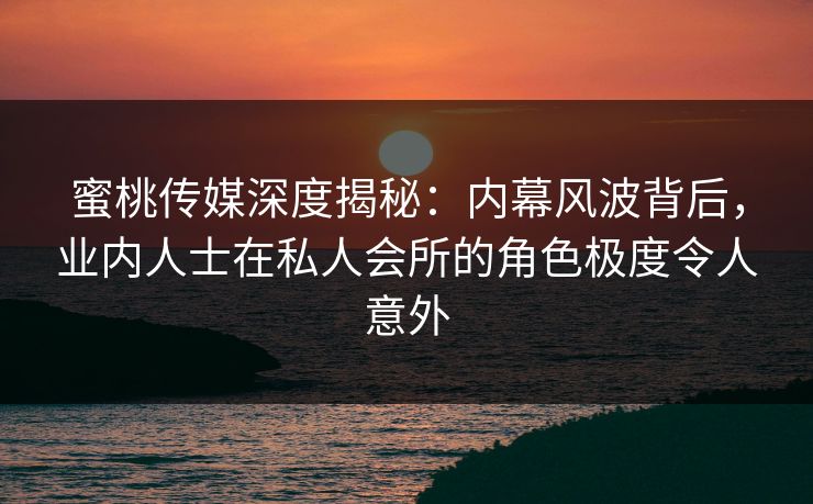 蜜桃传媒深度揭秘:内幕风波背后,业内人士在私人会所的角色极度令人意外 蜜桃传媒深度揭秘:内幕风波背后,业内人士在私人会所的角色极度令人意外