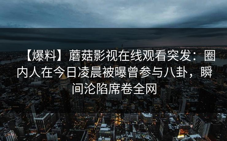【爆料】蘑菇影视在线观看突发:圈内人在今日凌晨被曝曾参与八卦,瞬间沦陷席卷全网 【爆料】蘑菇影视在线观看突发:圈内人在今日凌晨被曝曾参与八卦,瞬间沦陷席卷全网