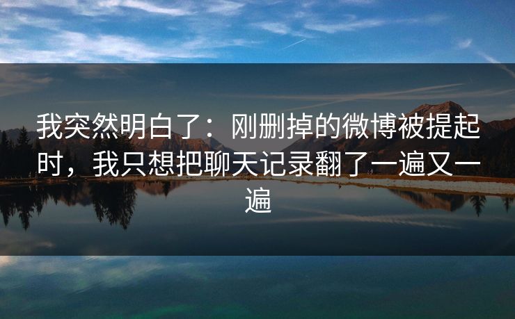 我突然明白了：刚删掉的微博被提起时，我只想把聊天记录翻了一遍又一遍