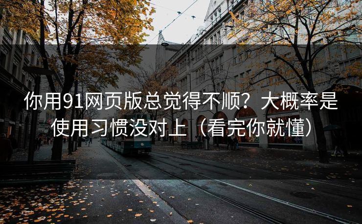 你用91网页版总觉得不顺？大概率是使用习惯没对上（看完你就懂）