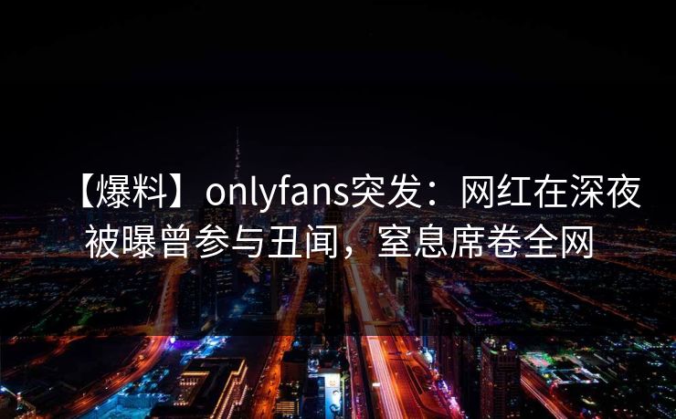 【爆料】onlyfans突发：网红在深夜被曝曾参与丑闻，窒息席卷全网