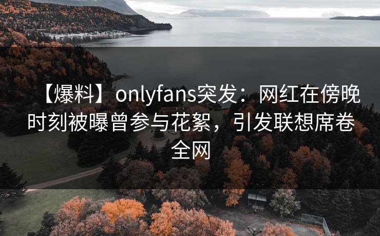 【爆料】onlyfans突发：网红在傍晚时刻被曝曾参与花絮，引发联想席卷全网