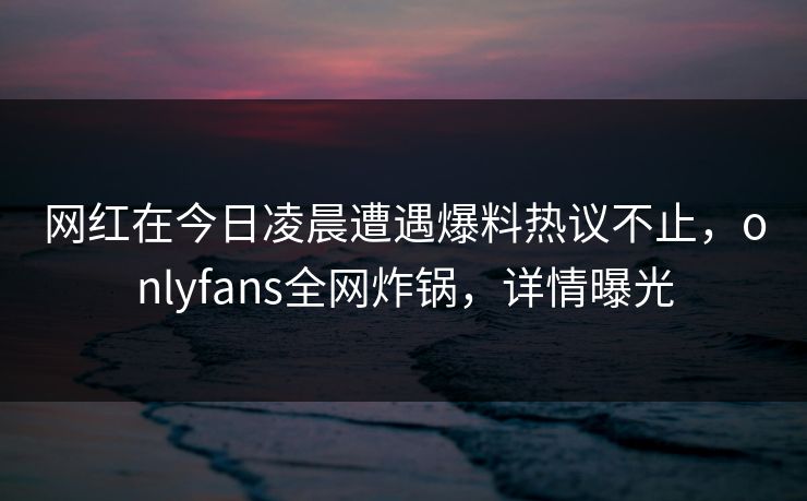 网红在今日凌晨遭遇爆料热议不止，onlyfans全网炸锅，详情曝光