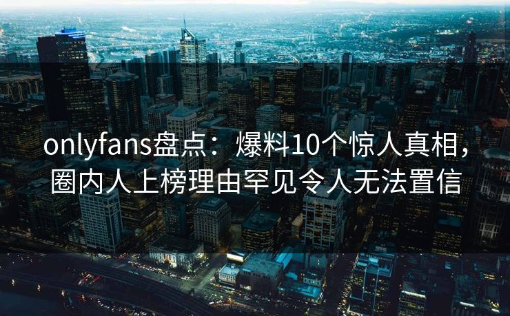 onlyfans盘点：爆料10个惊人真相，圈内人上榜理由罕见令人无法置信