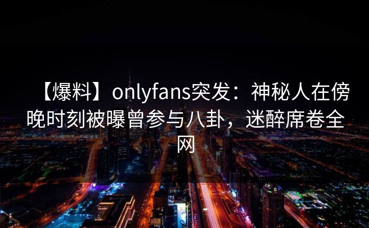 【爆料】onlyfans突发：神秘人在傍晚时刻被曝曾参与八卦，迷醉席卷全网