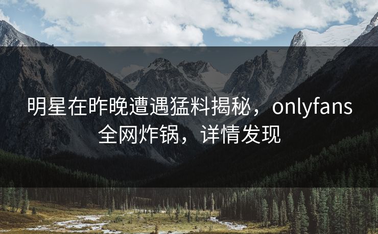明星在昨晚遭遇猛料揭秘，onlyfans全网炸锅，详情发现