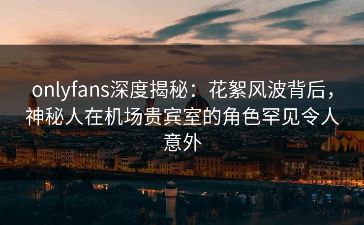 onlyfans深度揭秘：花絮风波背后，神秘人在机场贵宾室的角色罕见令人意外