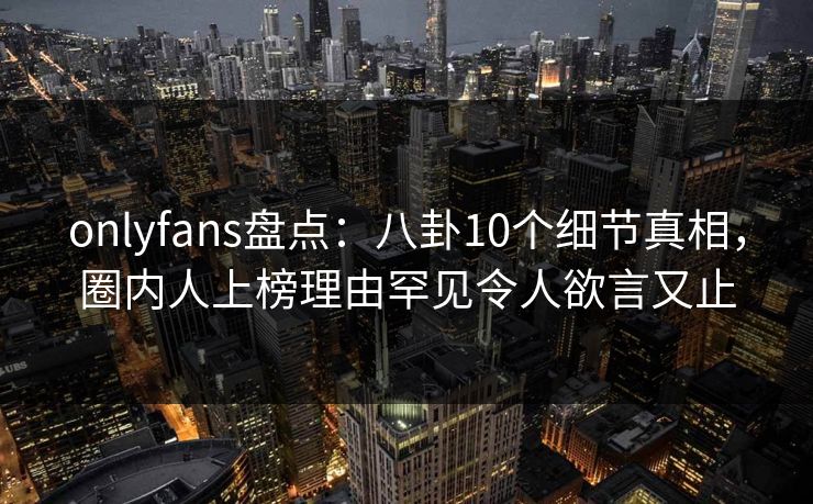 onlyfans盘点：八卦10个细节真相，圈内人上榜理由罕见令人欲言又止