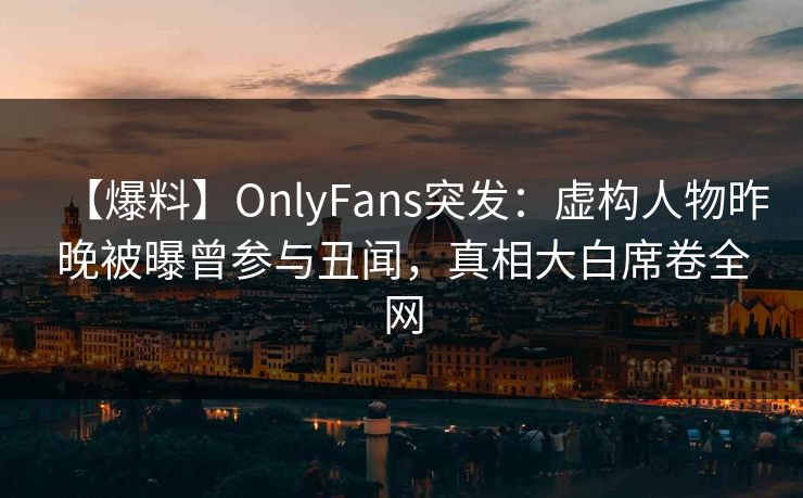 【爆料】OnlyFans突发：虚构人物昨晚被曝曾参与丑闻，真相大白席卷全网