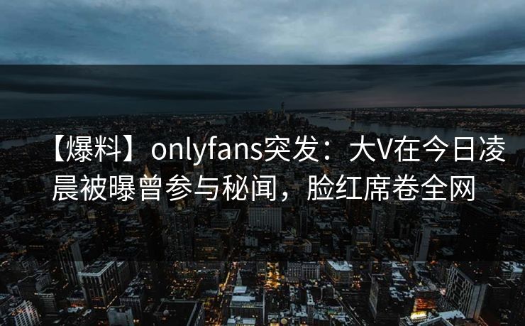 【爆料】onlyfans突发：大V在今日凌晨被曝曾参与秘闻，脸红席卷全网