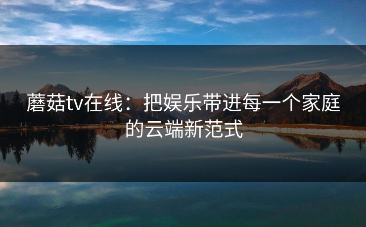 蘑菇tv在线：把娱乐带进每一个家庭的云端新范式