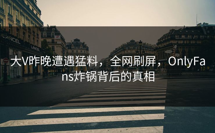 大V昨晚遭遇猛料，全网刷屏，OnlyFans炸锅背后的真相