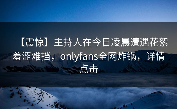 【震惊】主持人在今日凌晨遭遇花絮羞涩难挡，onlyfans全网炸锅，详情点击
