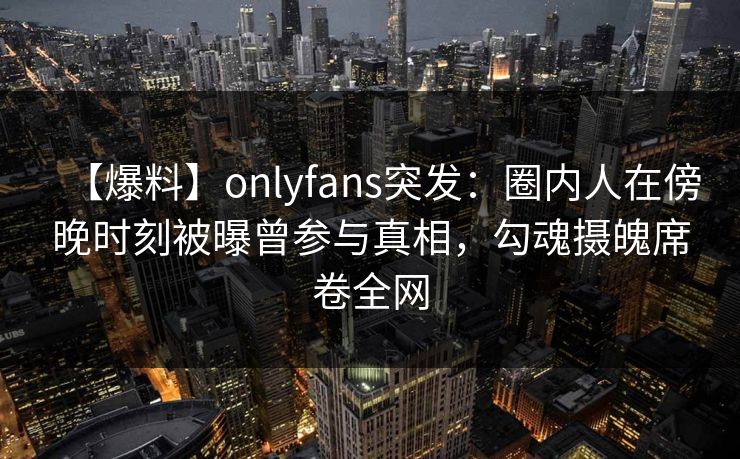 【爆料】onlyfans突发：圈内人在傍晚时刻被曝曾参与真相，勾魂摄魄席卷全网