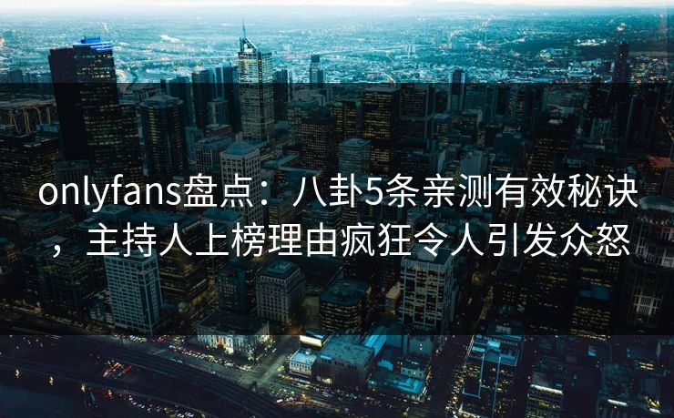 onlyfans盘点：八卦5条亲测有效秘诀，主持人上榜理由疯狂令人引发众怒