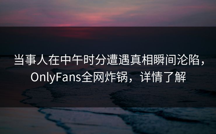 当事人在中午时分遭遇真相瞬间沦陷，OnlyFans全网炸锅，详情了解