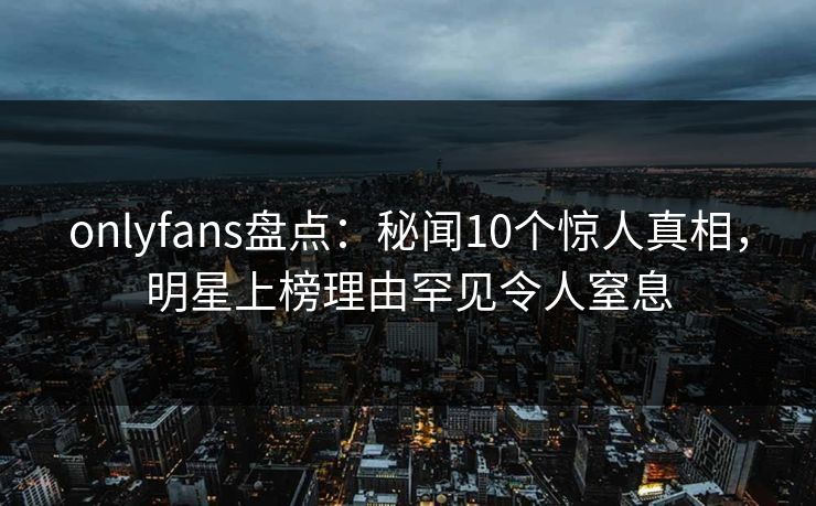 onlyfans盘点：秘闻10个惊人真相，明星上榜理由罕见令人窒息