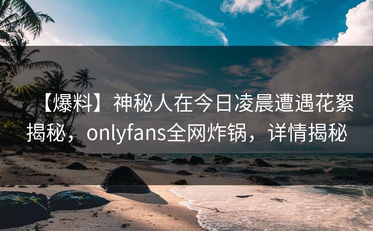 【爆料】神秘人在今日凌晨遭遇花絮揭秘，onlyfans全网炸锅，详情揭秘