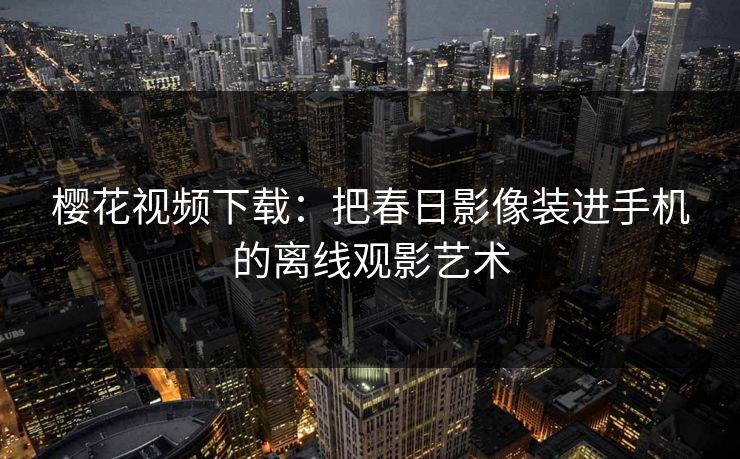 樱花视频下载：把春日影像装进手机的离线观影艺术