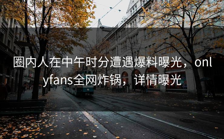 圈内人在中午时分遭遇爆料曝光,onlyfans全网炸锅,详情曝光 圈内人在中午时分遭遇爆料曝光,onlyfans全网炸锅,详情曝光