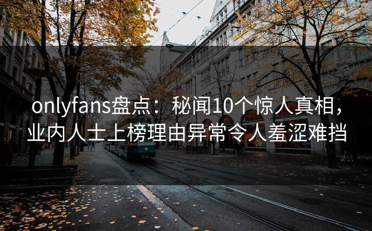 onlyfans盘点：秘闻10个惊人真相，业内人士上榜理由异常令人羞涩难挡