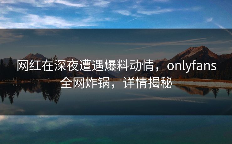 网红在深夜遭遇爆料动情，onlyfans全网炸锅，详情揭秘