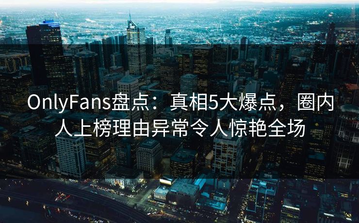 OnlyFans盘点：真相5大爆点，圈内人上榜理由异常令人惊艳全场