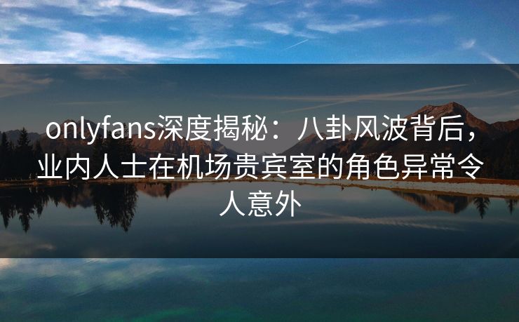 onlyfans深度揭秘：八卦风波背后，业内人士在机场贵宾室的角色异常令人意外