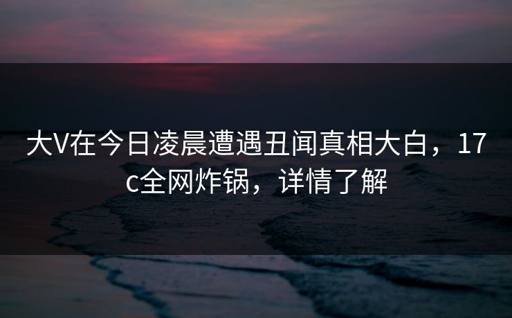 大V在今日凌晨遭遇丑闻真相大白，17c全网炸锅，详情了解