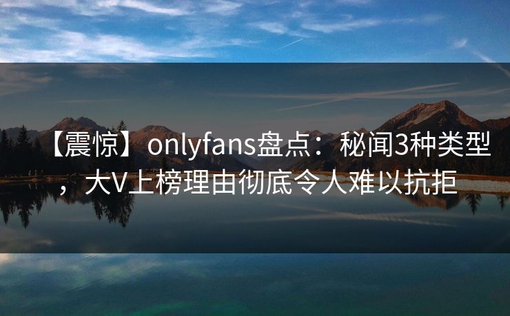 【震惊】onlyfans盘点：秘闻3种类型，大V上榜理由彻底令人难以抗拒