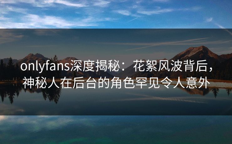 onlyfans深度揭秘：花絮风波背后，神秘人在后台的角色罕见令人意外
