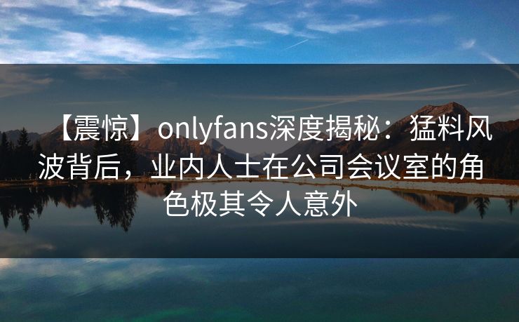 【震惊】onlyfans深度揭秘：猛料风波背后，业内人士在公司会议室的角色极其令人意外